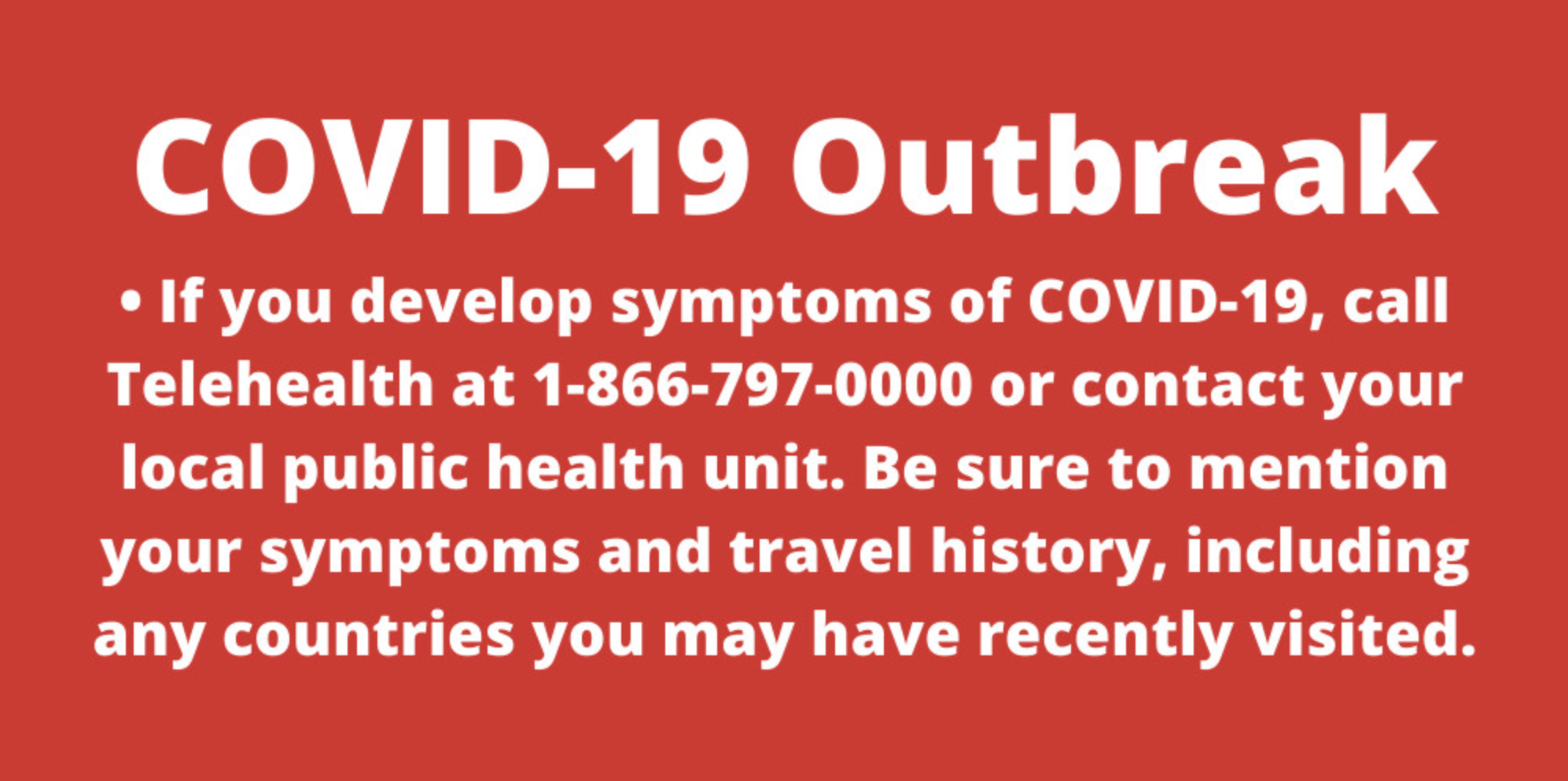 Covid 19 Outbreak - If you develop symptoms of COVID 19 call telehealth at 1-866-797-0000 or contact your local public health unit. Be sure to mention your symptoms and travel history, including any countries you may have recently visited.